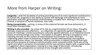 More from Harper on Writing:
Longevity – with the durability of writing providing one of its most significant contributions
to human life, longevity or the ability to sustain and exchange and contribute to intra-
generation and inter-generational understanding is notable here. Writing in this way forms
a bond, a narrative of human existence, over time.
Being transportable – writing, in many of the material formats we have delivered it, is
most often transportable.
Writing is also encoded – by virtue of its role as a representation of our ideas, thoughts,
feelings, responses and reflections – as a depiction of a generally agreed language, as a
series of ‘markings’ created according to culturally agreed referents, as an historical record
(styles of writing change over time) – inscription is encoded. Writing is encoded to carry
meaning not only on the surface of representation but beneath it as well. Writing’s
underlying codes relate to frequently unspoken shared understandings and regularly
exchanged human values. For example, while punctuation is indeed a practical tool with
the primary purpose of making a communication more comprehensible, think also of the
signal sent when a sentence is concluded and the new sentence begins with a capital letter,
a suggestion about organization, moving to a new stage of discussion, introducing
something, the juxtaposition or contrast of one thought with another.
 