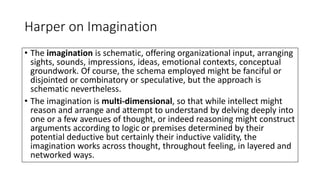 Harper on Imagination
• The imagination is schematic, offering organizational input, arranging
sights, sounds, impressions, ideas, emotional contexts, conceptual
groundwork. Of course, the schema employed might be fanciful or
disjointed or combinatory or speculative, but the approach is
schematic nevertheless.
• The imagination is multi-dimensional, so that while intellect might
reason and arrange and attempt to understand by delving deeply into
one or a few avenues of thought, or indeed reasoning might construct
arguments according to logic or premises determined by their
potential deductive but certainly their inductive validity, the
imagination works across thought, throughout feeling, in layered and
networked ways.
 