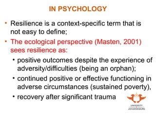 • Resilience is a context-specific term that is
not easy to define;
• The ecological perspective (Masten, 2001)
sees resilience as:
• positive outcomes despite the experience of
adversity/difficulties (being an orphan);
• continued positive or effective functioning in
adverse circumstances (sustained poverty),
• recovery after significant trauma
IN PSYCHOLOGY
 