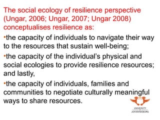 The social ecology of resilience perspective
(Ungar, 2006; Ungar, 2007; Ungar 2008)
conceptualises resilience as:
•the capacity of individuals to navigate their way
to the resources that sustain well-being;
•the capacity of the individual’s physical and
social ecologies to provide resilience resources;
and lastly,
•the capacity of individuals, families and
communities to negotiate culturally meaningful
ways to share resources.
 