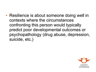 • Resilience is about someone doing well in
contexts where the circumstances
confronting this person would typically
predict poor developmental outcomes or
psychopathology (drug abuse, depression,
suicide, etc.)
 