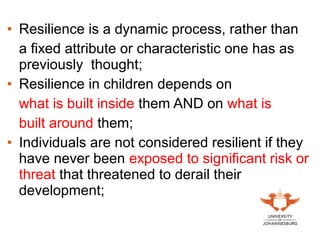 • Resilience is a dynamic process, rather than
a fixed attribute or characteristic one has as
previously thought;
• Resilience in children depends on
what is built inside them AND on what is
built around them;
• Individuals are not considered resilient if they
have never been exposed to significant risk or
threat that threatened to derail their
development;
 
