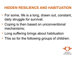 HIDDEN RESILIENCE AND HABITUATION
• For some, life is a long, drawn out, constant,
daily struggle for survival;
• Coping is then based on unconventional
mechanisms;
• Long suffering brings about habituation
• This so for the following groups of children:
 