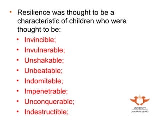 • Resilience was thought to be a
characteristic of children who were
thought to be:
• Invincible;
• Invulnerable;
• Unshakable;
• Unbeatable;
• Indomitable;
• Impenetrable;
• Unconquerable;
• Indestructible;
 