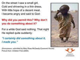 On the street I saw a small girl,
Cold and shivering in a thin dress,
With little hope of a decent meal.
I became angry and said to God:
Why did you permit this? Why don’t
you do something about it?
For a while God said nothing. That night
He replied quite suddenly:
“I certainly did something about it,
I made you.”
(Anonymous: submitted by Mary Rose McGeady-Covenant House)
Picture from: Children First (2005)
 