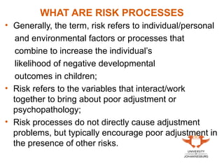 WHAT ARE RISK PROCESSES
• Generally, the term, risk refers to individual/personal
and environmental factors or processes that
combine to increase the individual’s
likelihood of negative developmental
outcomes in children;
• Risk refers to the variables that interact/work
together to bring about poor adjustment or
psychopathology;
• Risk processes do not directly cause adjustment
problems, but typically encourage poor adjustment in
the presence of other risks.
 