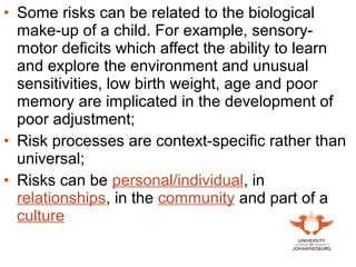 • Some risks can be related to the biological
make-up of a child. For example, sensory-
motor deficits which affect the ability to learn
and explore the environment and unusual
sensitivities, low birth weight, age and poor
memory are implicated in the development of
poor adjustment;
• Risk processes are context-specific rather than
universal;
• Risks can be personal/individual, in
relationships, in the community and part of a
culture
 