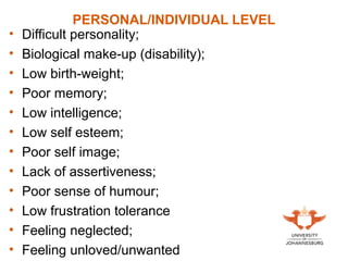 PERSONAL/INDIVIDUAL LEVEL
• Difficult personality;
• Biological make-up (disability);
• Low birth-weight;
• Poor memory;
• Low intelligence;
• Low self esteem;
• Poor self image;
• Lack of assertiveness;
• Poor sense of humour;
• Low frustration tolerance
• Feeling neglected;
• Feeling unloved/unwanted
 