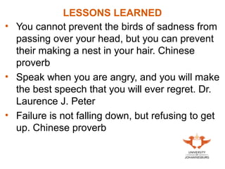 LESSONS LEARNED
• You cannot prevent the birds of sadness from
passing over your head, but you can prevent
their making a nest in your hair. Chinese
proverb
• Speak when you are angry, and you will make
the best speech that you will ever regret. Dr.
Laurence J. Peter
• Failure is not falling down, but refusing to get
up. Chinese proverb
 