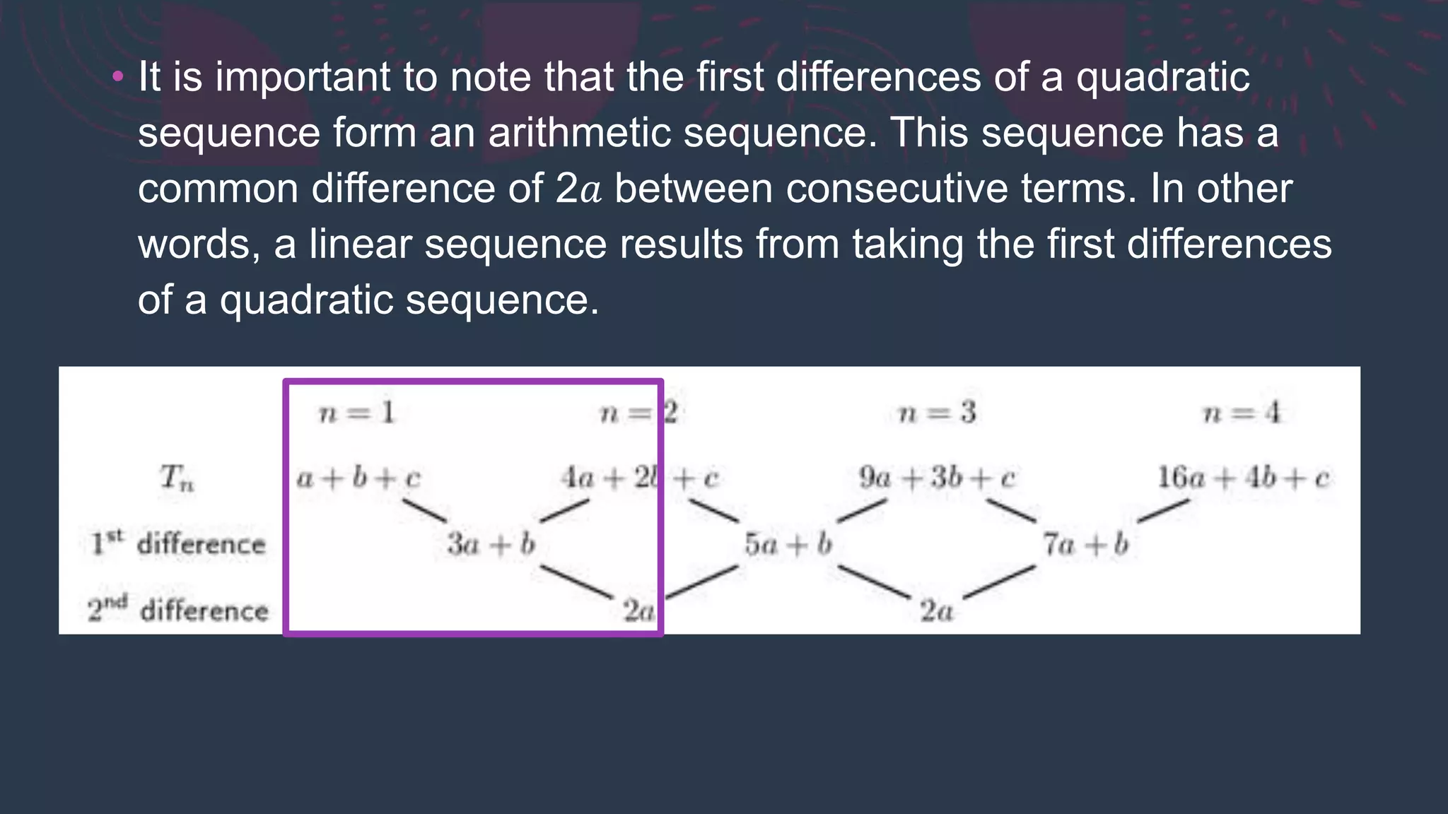 • It is important to note that the first differences of a quadratic
sequence form an arithmetic sequence. This sequence has a
common difference of 2𝑎 between consecutive terms. In other
words, a linear sequence results from taking the first differences
of a quadratic sequence.
 