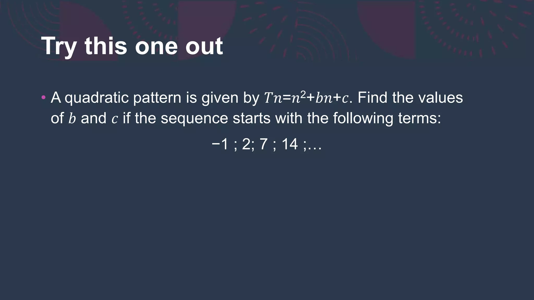 Try this one out
• A quadratic pattern is given by 𝑇𝑛=𝑛2+𝑏𝑛+𝑐. Find the values
of 𝑏 and 𝑐 if the sequence starts with the following terms:
−1 ; 2; 7 ; 14 ;…
 