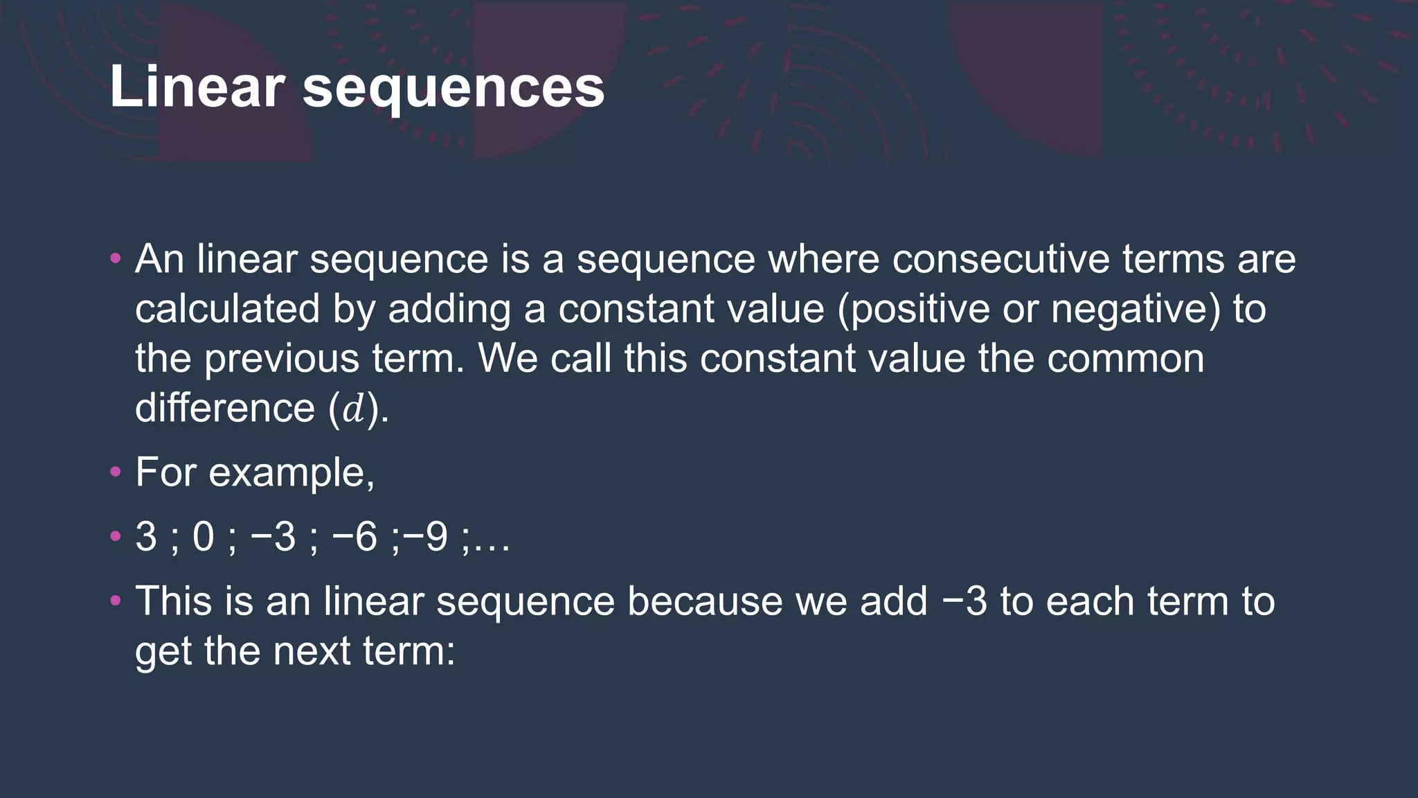 Linear sequences
• An linear sequence is a sequence where consecutive terms are
calculated by adding a constant value (positive or negative) to
the previous term. We call this constant value the common
difference (𝑑).
• For example,
• 3 ; 0 ; −3 ; −6 ;−9 ;…
• This is an linear sequence because we add −3 to each term to
get the next term:
 