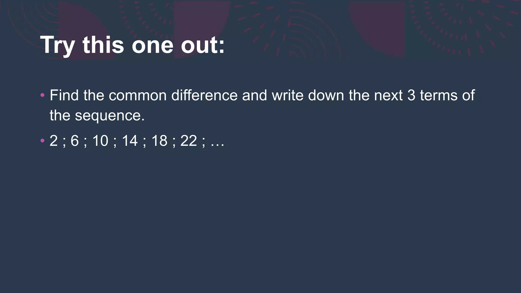 Try this one out:
• Find the common difference and write down the next 3 terms of
the sequence.
• 2 ; 6 ; 10 ; 14 ; 18 ; 22 ; …
 