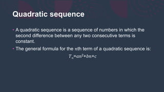 Quadratic sequence
• A quadratic sequence is a sequence of numbers in which the
second difference between any two consecutive terms is
constant.
• The general formula for the 𝑛th term of a quadratic sequence is:
𝑇𝑛=𝑎𝑛2+𝑏𝑛+𝑐
 