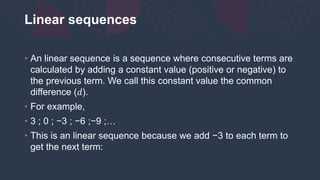 Linear sequences
• An linear sequence is a sequence where consecutive terms are
calculated by adding a constant value (positive or negative) to
the previous term. We call this constant value the common
difference (𝑑).
• For example,
• 3 ; 0 ; −3 ; −6 ;−9 ;…
• This is an linear sequence because we add −3 to each term to
get the next term:
 