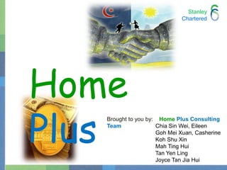StanleyChartered Home Plus Brought to you by:    HomePlusConsulting Team Chia Sin Wei, Eileen		  Goh Mei Xuan, Casherine		  Koh Shu Xin		  Mah Ting Hui		  Tan Yen Ling 		  Joyce Tan Jia Hui 