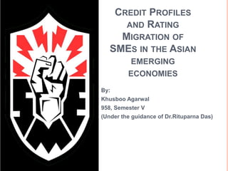 CREDIT PROFILES 
AND RATING 
MIGRATION OF 
SMES IN THE ASIAN 
EMERGING 
ECONOMIES 
By: 
Khusboo Agarwal 
958, Semester V 
(Under the guidance of Dr.Rituparna Das) 
 