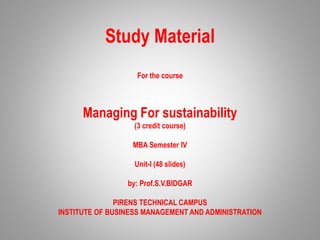 Study Material
For the course
Managing For sustainability
(3 credit course)
MBA Semester IV
Unit-I (48 slides)
by: Prof.S.V.BIDGAR
PIRENS TECHNICAL CAMPUS
INSTITUTE OF BUSINESS MANAGEMENT AND ADMINISTRATION
 