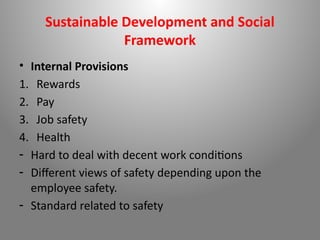 Sustainable Development and Social
Framework
• Internal Provisions
1. Rewards
2. Pay
3. Job safety
4. Health
- Hard to deal with decent work conditions
- Different views of safety depending upon the
employee safety.
- Standard related to safety
 