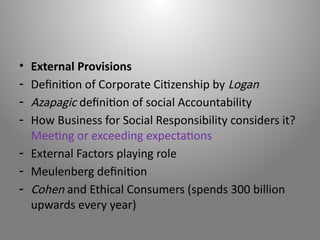 • External Provisions
- Definition of Corporate Citizenship by Logan
- Azapagic definition of social Accountability
- How Business for Social Responsibility considers it?
Meeting or exceeding expectations
- External Factors playing role
- Meulenberg definition
- Cohen and Ethical Consumers (spends 300 billion
upwards every year)
 