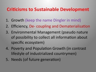 Criticisms to Sustainable Development
1. Growth (keep the name Dingler in mind)
2. Efficiency, De- coupling and Dematerialisation
3. Environmental Management (pseudo nature
of possibility to collect all information about
specific ecosystem)
4. Poverty and Population Growth (in contrast
lifestyle of industrialized countrymen)
5. Needs (of future generation)
 