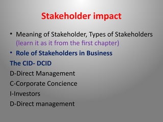 Stakeholder impact
• Meaning of Stakeholder, Types of Stakeholders
(learn it as it from the first chapter)
• Role of Stakeholders in Business
The CID- DCID
D-Direct Management
C-Corporate Concience
I-Investors
D-Direct management
 
