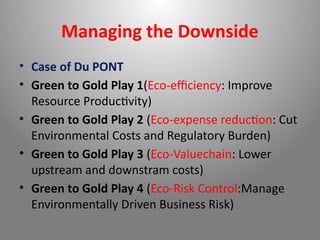 Managing the Downside
• Case of Du PONT
• Green to Gold Play 1(Eco-efficiency: Improve
Resource Productivity)
• Green to Gold Play 2 (Eco-expense reduction: Cut
Environmental Costs and Regulatory Burden)
• Green to Gold Play 3 (Eco-Valuechain: Lower
upstream and downstram costs)
• Green to Gold Play 4 (Eco-Risk Control:Manage
Environmentally Driven Business Risk)
 