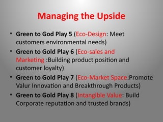 Managing the Upside
• Green to God Play 5 (Eco-Design: Meet
customers environmental needs)
• Green to Gold Play 6 (Eco-sales and
Marketing :Building product position and
customer loyalty)
• Green to Gold Play 7 (Eco-Market Space:Promote
Valur Innovation and Breakthrough Products)
• Green to Gold Play 8 (Intangible Value: Build
Corporate reputation and trusted brands)
 