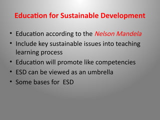 Education for Sustainable Development
• Education according to the Nelson Mandela
• Include key sustainable issues into teaching
learning process
• Education will promote like competencies
• ESD can be viewed as an umbrella
• Some bases for ESD
 