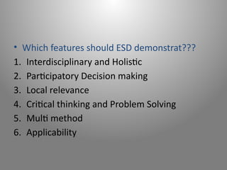 • Which features should ESD demonstrat???
1. Interdisciplinary and Holistic
2. Participatory Decision making
3. Local relevance
4. Critical thinking and Problem Solving
5. Multi method
6. Applicability
 