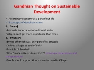 Gandhian Thought on Sustainable
Development
• Accordingly economy as a part of our life
• 4 concepts of Gandhian vision:
1. Swaraj
-Adequate importance to traditional sector
-Villages must get more importance than cities
2. Swadeshi
-driving off British was only part of his struggle
-Defined Villages as soul of India
-Principle of Swadeshi
-What Swadeshi tends to avoids??? (economic dependence and
transportation)
-People should support Goods manufactured in Villages
 
