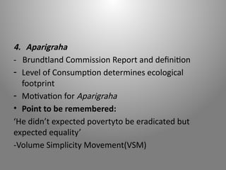 4. Aparigraha
- Brundtland Commission Report and definition
- Level of Consumption determines ecological
footprint
- Motivation for Aparigraha
• Point to be remembered:
‘He didn’t expected povertyto be eradicated but
expected equality’
-Volume Simplicity Movement(VSM)
 