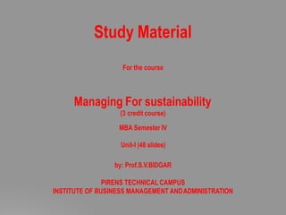 Study Material
For the course
Managing For sustainability
(3 credit course)
MBA Semester IV
Unit-I (48 slides)
by: Prof.S.V.BIDGAR
PIRENS TECHNICAL CAMPUS
INSTITUTE OF BUSINESS MANAGEMENT ANDADMINISTRATION
 