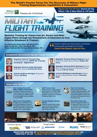 The World’s Premier Forum For The Discussion of Military Flight
             Training Requirements, Capabilities & Innovations
                                                                                                  Request Your Free VIP Pass: General and Flag
                                                                                                  Officers 1 Star & Above Attend as a VIP guest!
                       Presents the 11th Annual




Optimise Training for Future Fast Jet, Rotary and Multi
Engine Pilots through the Procurement of Innovative & Cost
Effective Simulators & Trainers
Pre-Conference Focus Day: 13th March 2012                                                 Excellent updates and overall pictures of worldwide
Main Conference: 14th-15th March 2012                                                     training needs and thoughts for the future.
Venue: Radisson Blu Portman Hotel, London, UK
                                                                                          Colonel Paolo Baldasso, Italian Air Force


 Exceptional International Speaker Faculty Includes:

           Brigadier General Timothy Ray,                                                    Brigadier General Silvano Frigerio, Deputy
           Commanding General, NATO Air Training                                             Chief of Aerospace Plans and Policy, Italian Air
           Command - Afghanistan                                                             Force

                                                                                             Brigadier General Mark Nowland, Director
           Brigadier General Atilla Darendeli,
                                                                                             Plans, Programs and Policy- Air Education Training
           Chief of Air Training, Turkish Air Force
                                                                                             Command, US Air Force

           Captain Andrew Hartigan, Programme                                                Colonel Wolfgang Luttenberger, Deputy
           Manager, US Navy                                                                  Director Military Aviation Division, Austrian
                                                                                             MoD



 What’s New For 2012?
          Over Arching Theme Of                                    LIVE Twitter Feed                               Text The Chairman
          Military Flight Training 2020+                           Optimise the learning, sharing and              Directly impact on the topics
          Participate in detailed discussions on                   networking found at Military Flight             covered in panel discussions as well
          recent training achievements, focusing                   Training 2012 by presenting your                as Question & Answer sessions to
          on how these can be utilised to push                     questions and opinions on the LIVE              ensure the conference to get to the
          for increased flight training excellence                 Conference Twitter Feed.                        very heart of the topics you want to
          in the year 2020+.                                                                                       hear about most.

          Open Forum Roundtables                                   Private Delegate Meeting                        Brand New Focus Day
          Strengthen your involvement in the                       Rooms                                           Interact in targeted discussions on
          event by participating in innovative                     Utilise the onsite private meeting              the topics that matter to you most
          roundtable discussions that give each                    rooms to ensure you obtain the                  by booking on to the Training and
          table the opportunity to present their                   highest level of discussion and                 Simulation for the 5th Generation
          thoughts to the whole delegation.                        networking at the event.                        Fighter Focus Day.




   Conference Sponsor                                                Thought Leaders                                             Exhibitor
                                            TACTICAL FLIGHT
                                            T R AININ G SYSTEM S




          REGISTER ONLINE AT WWW.MILITARYFLIGHTTRAINING.COM OR
           CONTACT US AT +44(0)20 7368 9737 OR DEFENCE@IQPC.CO.UK
 
