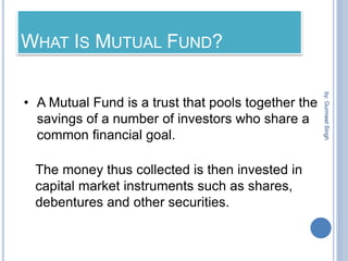 WHAT IS MUTUAL FUND?
• A Mutual Fund is a trust that pools together the
savings of a number of investors who share a
common financial goal.
The money thus collected is then invested in
capital market instruments such as shares,
debentures and other securities.
by:
Gurmeet
Singh
 