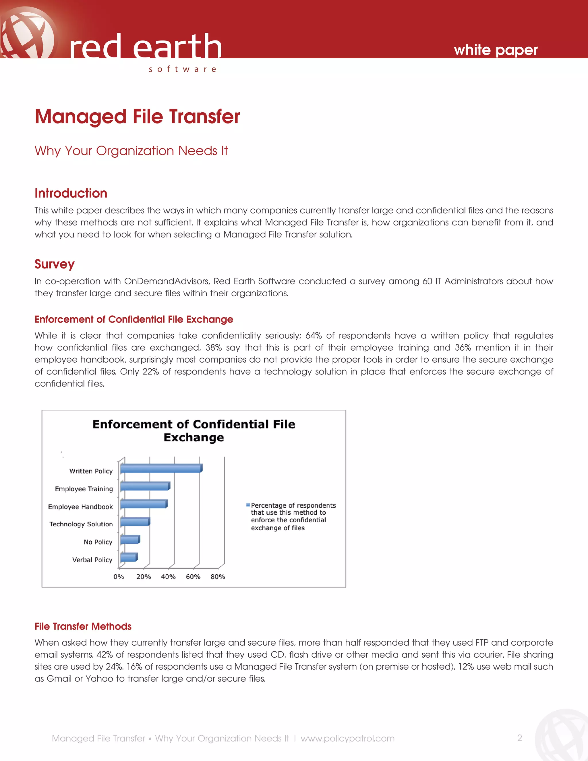 white paper



Managed File Transfer
Why Your Organization Needs It


Introduction
This white paper describes the ways in which many companies currently transfer large and confidential files and the reasons
why these methods are not sufficient. It explains what Managed File Transfer is, how organizations can benefit from it, and
what you need to look for when selecting a Managed File Transfer solution.


Survey
In co-operation with OnDemandAdvisors, Red Earth Software conducted a survey among 60 IT Administrators about how
they transfer large and secure files within their organizations.


Enforcement of Confidential File Exchange
While it is clear that companies take confidentiality seriously; 64% of respondents have a written policy that regulates
how confidential files are exchanged, 38% say that this is part of their employee training and 36% mention it in their
employee handbook, surprisingly most companies do not provide the proper tools in order to ensure the secure exchange
of confidential files. Only 22% of respondents have a technology solution in place that enforces the secure exchange of
confidential files.




     ‘’.




File Transfer Methods
When asked how they currently transfer large and secure files, more than half responded that they used FTP and corporate
email systems. 42% of respondents listed that they used CD, flash drive or other media and sent this via courier. File sharing
sites are used by 24%. 16% of respondents use a Managed File Transfer system (on premise or hosted). 12% use web mail such
as Gmail or Yahoo to transfer large and/or secure files.




    Managed File Transfer • Why Your Organization Needs It | www.policypatrol.com                                    2
 