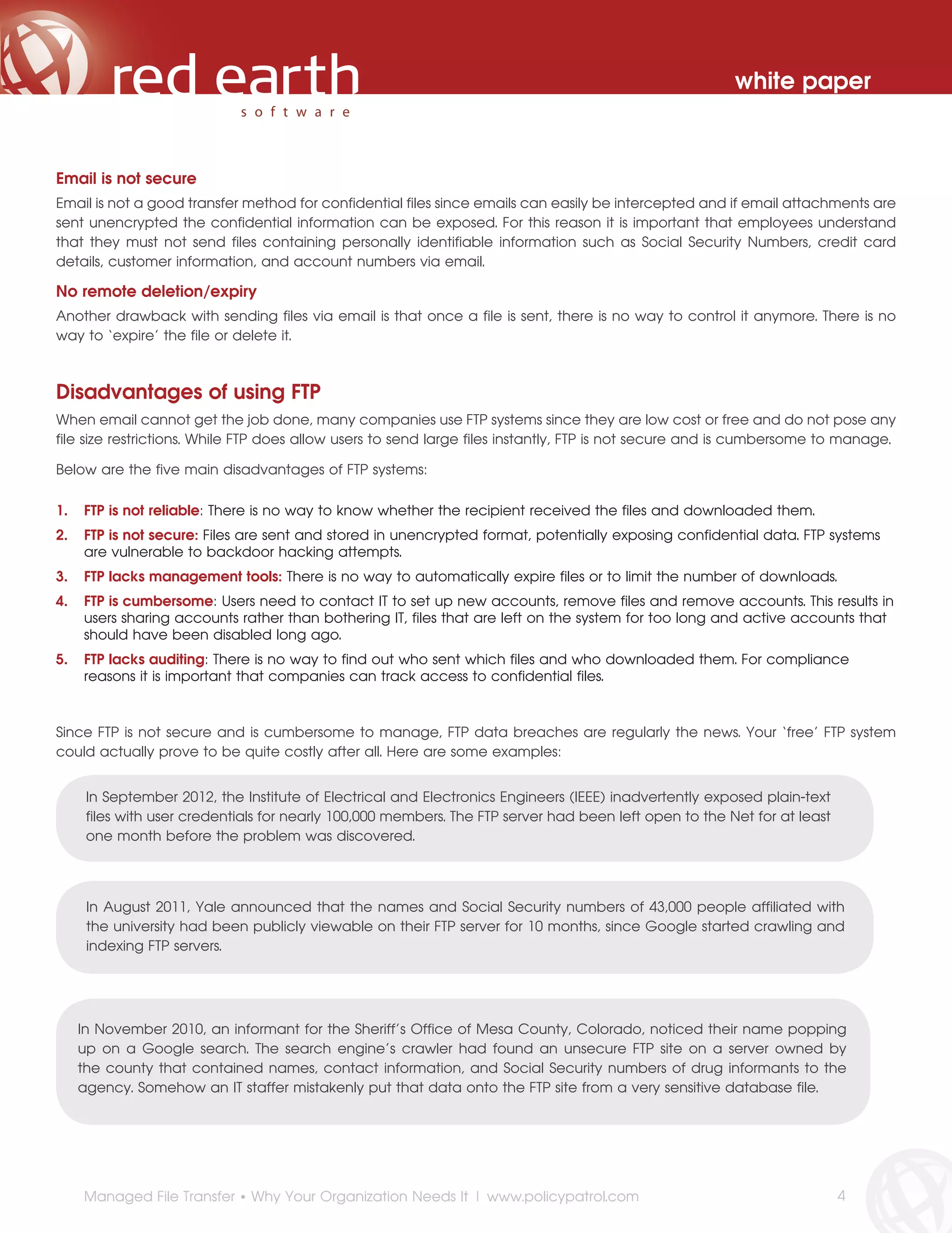 white paper



Email is not secure
Email is not a good transfer method for confidential files since emails can easily be intercepted and if email attachments are
sent unencrypted the confidential information can be exposed. For this reason it is important that employees understand
that they must not send files containing personally identifiable information such as Social Security Numbers, credit card
details, customer information, and account numbers via email.

No remote deletion/expiry
Another drawback with sending files via email is that once a file is sent, there is no way to control it anymore. There is no
way to ‘expire’ the file or delete it.



Disadvantages of using FTP
When email cannot get the job done, many companies use FTP systems since they are low cost or free and do not pose any
file size restrictions. While FTP does allow users to send large files instantly, FTP is not secure and is cumbersome to manage.

Below are the five main disadvantages of FTP systems:

1.   FTP is not reliable: There is no way to know whether the recipient received the files and downloaded them.
2.   FTP is not secure: Files are sent and stored in unencrypted format, potentially exposing confidential data. FTP systems
     are vulnerable to backdoor hacking attempts.
3.   FTP lacks management tools: There is no way to automatically expire files or to limit the number of downloads.
4.   FTP is cumbersome: Users need to contact IT to set up new accounts, remove files and remove accounts. This results in
     users sharing accounts rather than bothering IT, files that are left on the system for too long and active accounts that
     should have been disabled long ago.
5.   FTP lacks auditing: There is no way to find out who sent which files and who downloaded them. For compliance
     reasons it is important that companies can track access to confidential files.



Since FTP is not secure and is cumbersome to manage, FTP data breaches are regularly the news. Your ‘free’ FTP system
could actually prove to be quite costly after all. Here are some examples:


      In September 2012, the Institute of Electrical and Electronics Engineers (IEEE) inadvertently exposed plain-text
      files with user credentials for nearly 100,000 members. The FTP server had been left open to the Net for at least
      one month before the problem was discovered.




      In August 2011, Yale announced that the names and Social Security numbers of 43,000 people affiliated with
      the university had been publicly viewable on their FTP server for 10 months, since Google started crawling and
      indexing FTP servers.




     In November 2010, an informant for the Sheriff’s Office of Mesa County, Colorado, noticed their name popping
     up on a Google search. The search engine’s crawler had found an unsecure FTP site on a server owned by
     the county that contained names, contact information, and Social Security numbers of drug informants to the
     agency. Somehow an IT staffer mistakenly put that data onto the FTP site from a very sensitive database file.




     Managed File Transfer • Why Your Organization Needs It | www.policypatrol.com                                        4
 