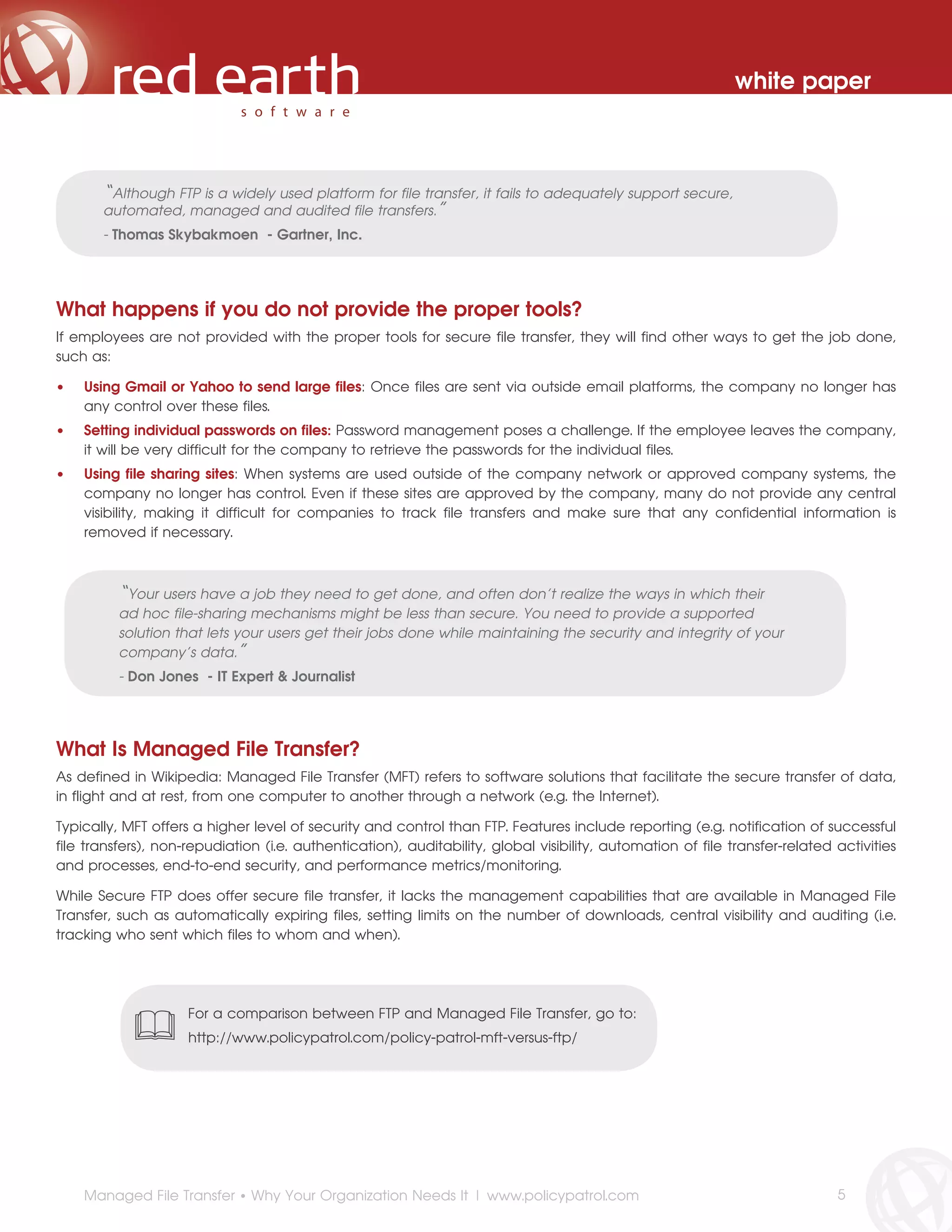 white paper



       “Although FTP is a widely used platform for file transfer, it fails to adequately support secure,
       automated, managed and audited file transfers.”
       - Thomas Skybakmoen - Gartner, Inc.




What happens if you do not provide the proper tools?
If employees are not provided with the proper tools for secure file transfer, they will find other ways to get the job done,
such as:

•   Using Gmail or Yahoo to send large files: Once files are sent via outside email platforms, the company no longer has
    any control over these files.
•   Setting individual passwords on files: Password management poses a challenge. If the employee leaves the company,
    it will be very difficult for the company to retrieve the passwords for the individual files.
•   Using file sharing sites: When systems are used outside of the company network or approved company systems, the
    company no longer has control. Even if these sites are approved by the company, many do not provide any central
    visibility, making it difficult for companies to track file transfers and make sure that any confidential information is
    removed if necessary.



          “Your users have a job they need to get done, and often don’t realize the ways in which their
          ad hoc file-sharing mechanisms might be less than secure. You need to provide a supported
          solution that lets your users get their jobs done while maintaining the security and integrity of your
          company’s data.”
          - Don Jones - IT Expert & Journalist




What Is Managed File Transfer?
As defined in Wikipedia: Managed File Transfer (MFT) refers to software solutions that facilitate the secure transfer of data,
in flight and at rest, from one computer to another through a network (e.g. the Internet).

Typically, MFT offers a higher level of security and control than FTP. Features include reporting (e.g. notification of successful
file transfers), non-repudiation (i.e. authentication), auditability, global visibility, automation of file transfer-related activities
and processes, end-to-end security, and performance metrics/monitoring.

While Secure FTP does offer secure file transfer, it lacks the management capabilities that are available in Managed File
Transfer, such as automatically expiring files, setting limits on the number of downloads, central visibility and auditing (i.e.
tracking who sent which files to whom and when).




                     For a comparison between FTP and Managed File Transfer, go to:
                     http://www.policypatrol.com/policy-patrol-mft-versus-ftp/




    Managed File Transfer • Why Your Organization Needs It | www.policypatrol.com                                            5
 
