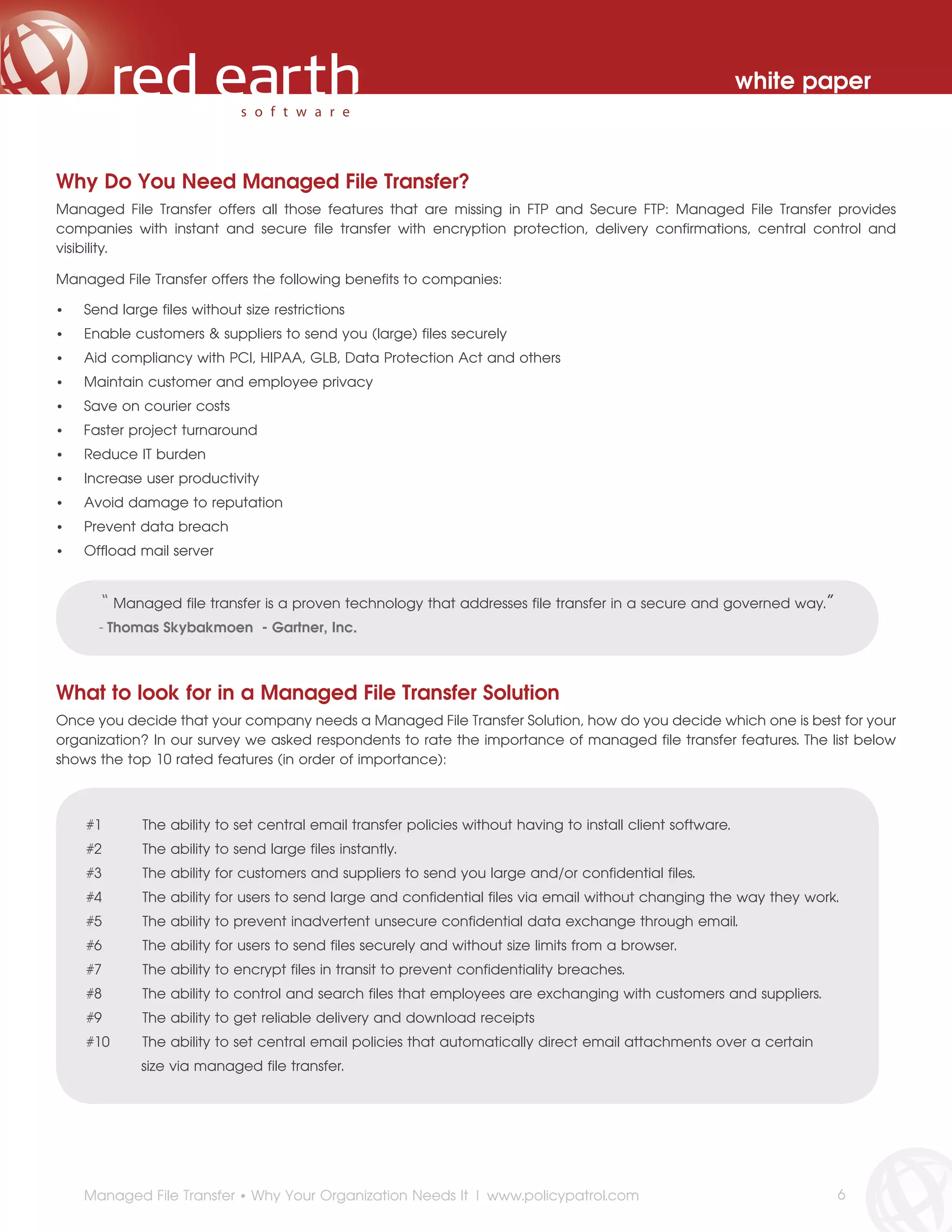 white paper



Why Do You Need Managed File Transfer?
Managed File Transfer offers all those features that are missing in FTP and Secure FTP: Managed File Transfer provides
companies with instant and secure file transfer with encryption protection, delivery confirmations, central control and
visibility.

Managed File Transfer offers the following benefits to companies:

•   Send large files without size restrictions
•   Enable customers & suppliers to send you (large) files securely
•   Aid compliancy with PCI, HIPAA, GLB, Data Protection Act and others
•   Maintain customer and employee privacy
•   Save on courier costs
•   Faster project turnaround
•   Reduce IT burden
•   Increase user productivity
•   Avoid damage to reputation
•   Prevent data breach
•   Offload mail server


      “   Managed file transfer is a proven technology that addresses file transfer in a secure and governed way.”
      - Thomas Skybakmoen - Gartner, Inc.



What to look for in a Managed File Transfer Solution
Once you decide that your company needs a Managed File Transfer Solution, how do you decide which one is best for your
organization? In our survey we asked respondents to rate the importance of managed file transfer features. The list below
shows the top 10 rated features (in order of importance):



    #1        The ability to set central email transfer policies without having to install client software.
    #2        The ability to send large files instantly.
    #3        The ability for customers and suppliers to send you large and/or confidential files.
    #4        The ability for users to send large and confidential files via email without changing the way they work.
    #5        The ability to prevent inadvertent unsecure confidential data exchange through email.
    #6        The ability for users to send files securely and without size limits from a browser.
    #7        The ability to encrypt files in transit to prevent confidentiality breaches.
    #8        The ability to control and search files that employees are exchanging with customers and suppliers.
    #9        The ability to get reliable delivery and download receipts
    #10       The ability to set central email policies that automatically direct email attachments over a certain
              size via managed file transfer.




    Managed File Transfer • Why Your Organization Needs It | www.policypatrol.com                                     6
 