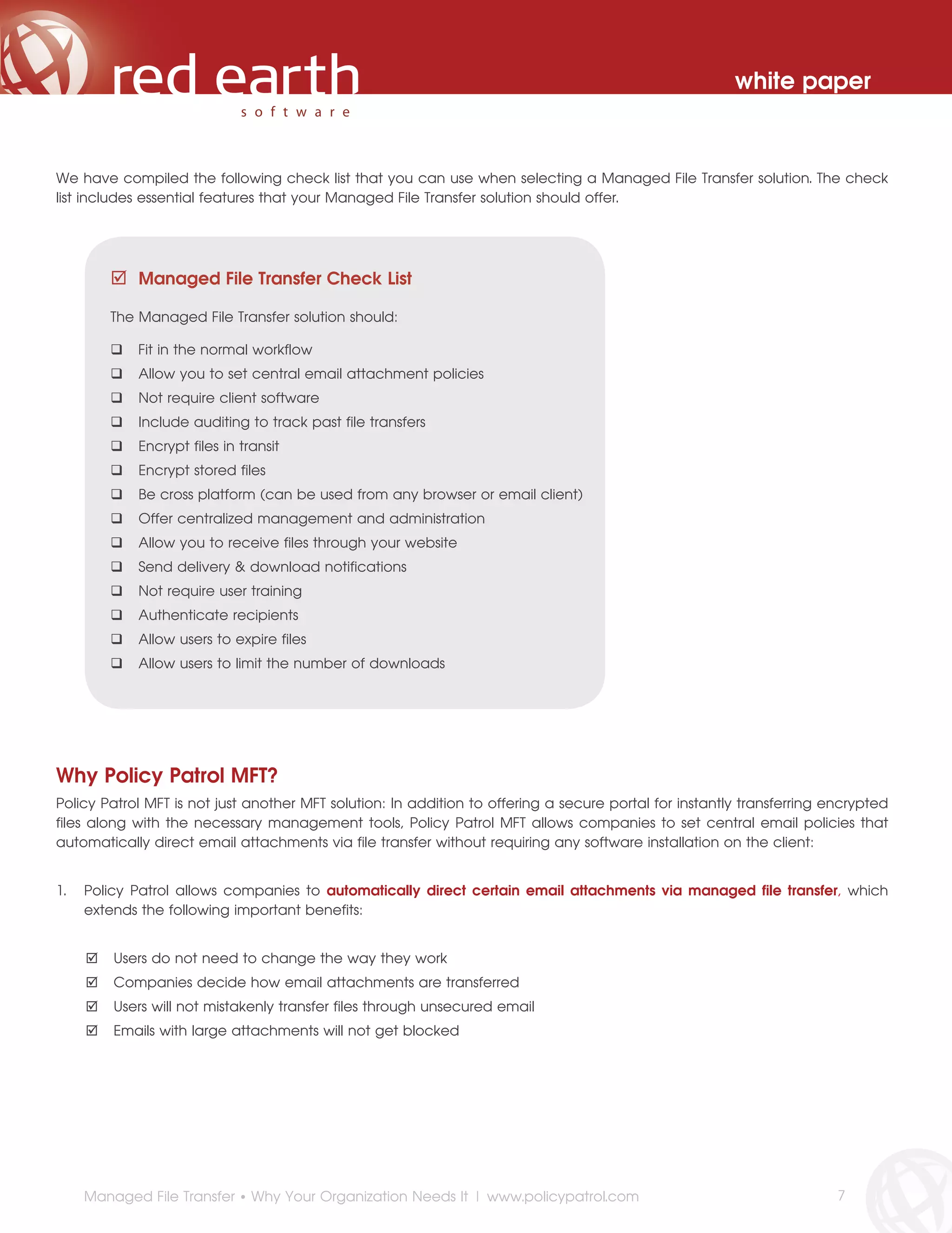 white paper



We have compiled the following check list that you can use when selecting a Managed File Transfer solution. The check
list includes essential features that your Managed File Transfer solution should offer.




            Managed File Transfer Check List

        The Managed File Transfer solution should:

            Fit in the normal workflow
            Allow you to set central email attachment policies
            Not require client software
            Include auditing to track past file transfers
            Encrypt files in transit
            Encrypt stored files
            Be cross platform (can be used from any browser or email client)
            Offer centralized management and administration
            Allow you to receive files through your website
            Send delivery & download notifications
            Not require user training
            Authenticate recipients
            Allow users to expire files
            Allow users to limit the number of downloads




Why Policy Patrol MFT?
Policy Patrol MFT is not just another MFT solution: In addition to offering a secure portal for instantly transferring encrypted
files along with the necessary management tools, Policy Patrol MFT allows companies to set central email policies that
automatically direct email attachments via file transfer without requiring any software installation on the client:


1.   Policy Patrol allows companies to automatically direct certain email attachments via managed file transfer, which
     extends the following important benefits:


         Users do not need to change the way they work
         Companies decide how email attachments are transferred
         Users will not mistakenly transfer files through unsecured email
         Emails with large attachments will not get blocked




     Managed File Transfer • Why Your Organization Needs It | www.policypatrol.com                                      7
 