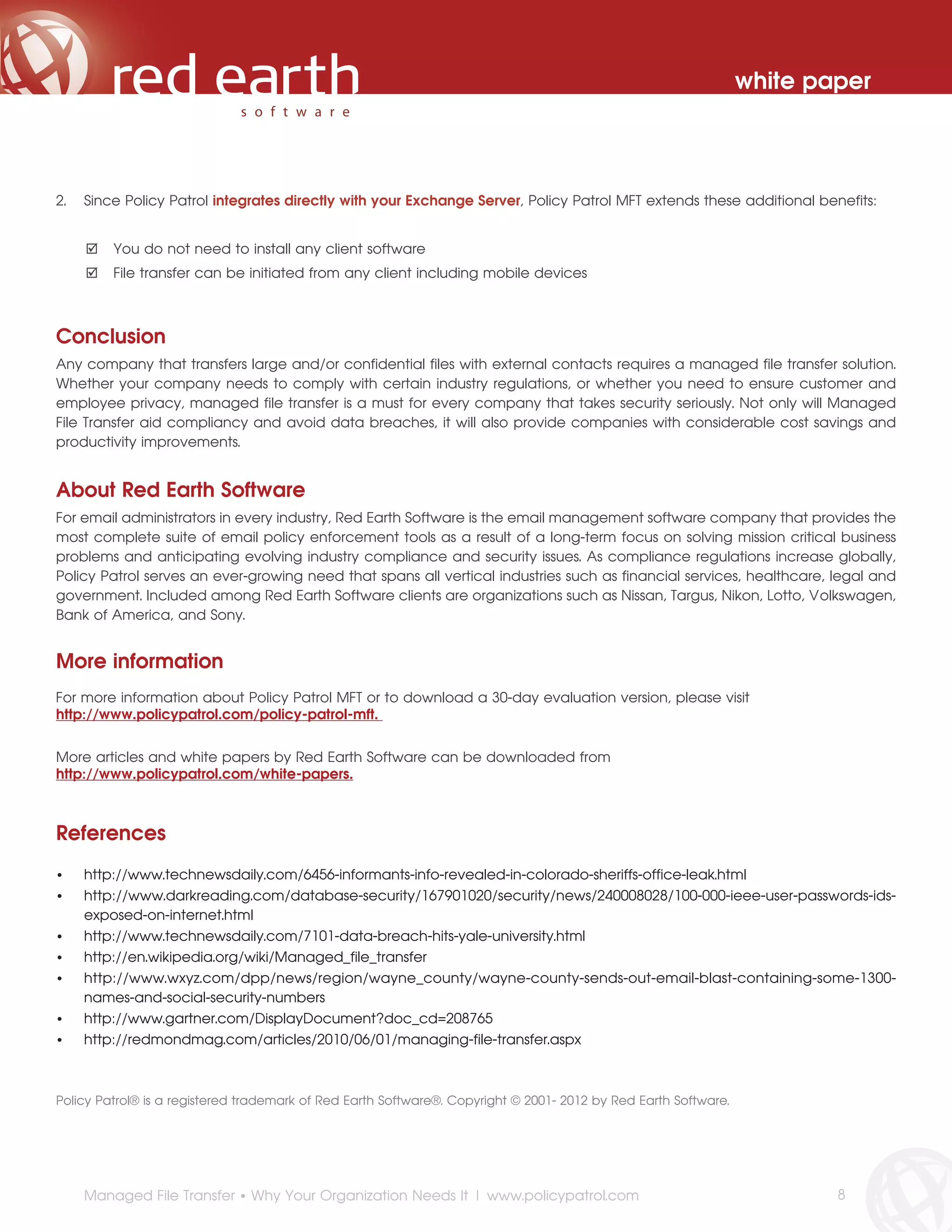 white paper



2.   Since Policy Patrol integrates directly with your Exchange Server, Policy Patrol MFT extends these additional benefits:


         You do not need to install any client software
         File transfer can be initiated from any client including mobile devices



Conclusion
Any company that transfers large and/or confidential files with external contacts requires a managed file transfer solution.
Whether your company needs to comply with certain industry regulations, or whether you need to ensure customer and
employee privacy, managed file transfer is a must for every company that takes security seriously. Not only will Managed
File Transfer aid compliancy and avoid data breaches, it will also provide companies with considerable cost savings and
productivity improvements.


About Red Earth Software
For email administrators in every industry, Red Earth Software is the email management software company that provides the
most complete suite of email policy enforcement tools as a result of a long-term focus on solving mission critical business
problems and anticipating evolving industry compliance and security issues. As compliance regulations increase globally,
Policy Patrol serves an ever-growing need that spans all vertical industries such as financial services, healthcare, legal and
government. Included among Red Earth Software clients are organizations such as Nissan, Targus, Nikon, Lotto, Volkswagen,
Bank of America, and Sony.


More information
For more information about Policy Patrol MFT or to download a 30-day evaluation version, please visit
http://www.policypatrol.com/policy-patrol-mft.


More articles and white papers by Red Earth Software can be downloaded from
http://www.policypatrol.com/white-papers.



References
•    http://www.technewsdaily.com/6456-informants-info-revealed-in-colorado-sheriffs-office-leak.html
•    http://www.darkreading.com/database-security/167901020/security/news/240008028/100-000-ieee-user-passwords-ids-
     exposed-on-internet.html
•    http://www.technewsdaily.com/7101-data-breach-hits-yale-university.html
•    http://en.wikipedia.org/wiki/Managed_file_transfer
•    http://www.wxyz.com/dpp/news/region/wayne_county/wayne-county-sends-out-email-blast-containing-some-1300-
     names-and-social-security-numbers
•    http://www.gartner.com/DisplayDocument?doc_cd=208765
•    http://redmondmag.com/articles/2010/06/01/managing-file-transfer.aspx



Policy Patrol® is a registered trademark of Red Earth Software®. Copyright © 2001- 2012 by Red Earth Software.




     Managed File Transfer • Why Your Organization Needs It | www.policypatrol.com                                       8
 