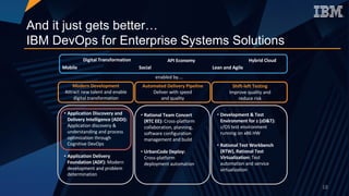 And it just gets better…
IBM DevOps for Enterprise Systems Solutions
Modern	Development
Attract	new	talent	and	enable	
digital	transformation
Automated	Delivery	Pipeline	
Deliver	with	speed	
and	quality
Shift-left	Testing	
Improve	quality	and	
reduce	risk
Digital	Transformation
Mobile Social
Hybrid	CloudAPI	Economy
Lean	and	Agile
enabled	by….
• Rational	Team	Concert	
(RTC	EE):	Cross-platform	
collaboration,	planning,	
software	configuration	
management	and	build
• UrbanCode	Deploy:
Cross-platform	
deployment	automation
• Development	&	Test	
Environment	for	z	(zD&T):	
z/OS	test	environment	
running	on	x86	HW
• Rational	Test	Workbench	
(RTW),	Rational	Test	
Virtualization:	Test	
automation	and	service	
virtualization
18
• Application	Discovery	and	
Delivery	Intelligence	(ADDI):
Application	discovery	&	
understanding	and	process	
optimization	through	
Cognitive	DevOps
• Application	Delivery	
Foundation	(ADF): Modern	
development	and	problem	
determination
 