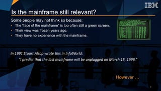 Is the mainframe still relevant?
Some people may not think so because:
• The “face of the mainframe” is too often still a green screen.
• Their view was frozen years ago.
• They have no experience with the mainframe.
In	1991	Stuart	Alsop	wrote	this	in	InfoWorld:
“I	predict	that	the	last	mainframe	will	be	unplugged	on	March	15,	1996.”	
However …
3
 