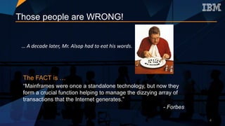 Those people are WRONG!
…	A	decade	later,	Mr.	Alsop	had	to	eat	his	words.
The FACT is …
“Mainframes were once a standalone technology, but now they
form a crucial function helping to manage the dizzying array of
transactions that the Internet generates.”
- Forbes
4
 