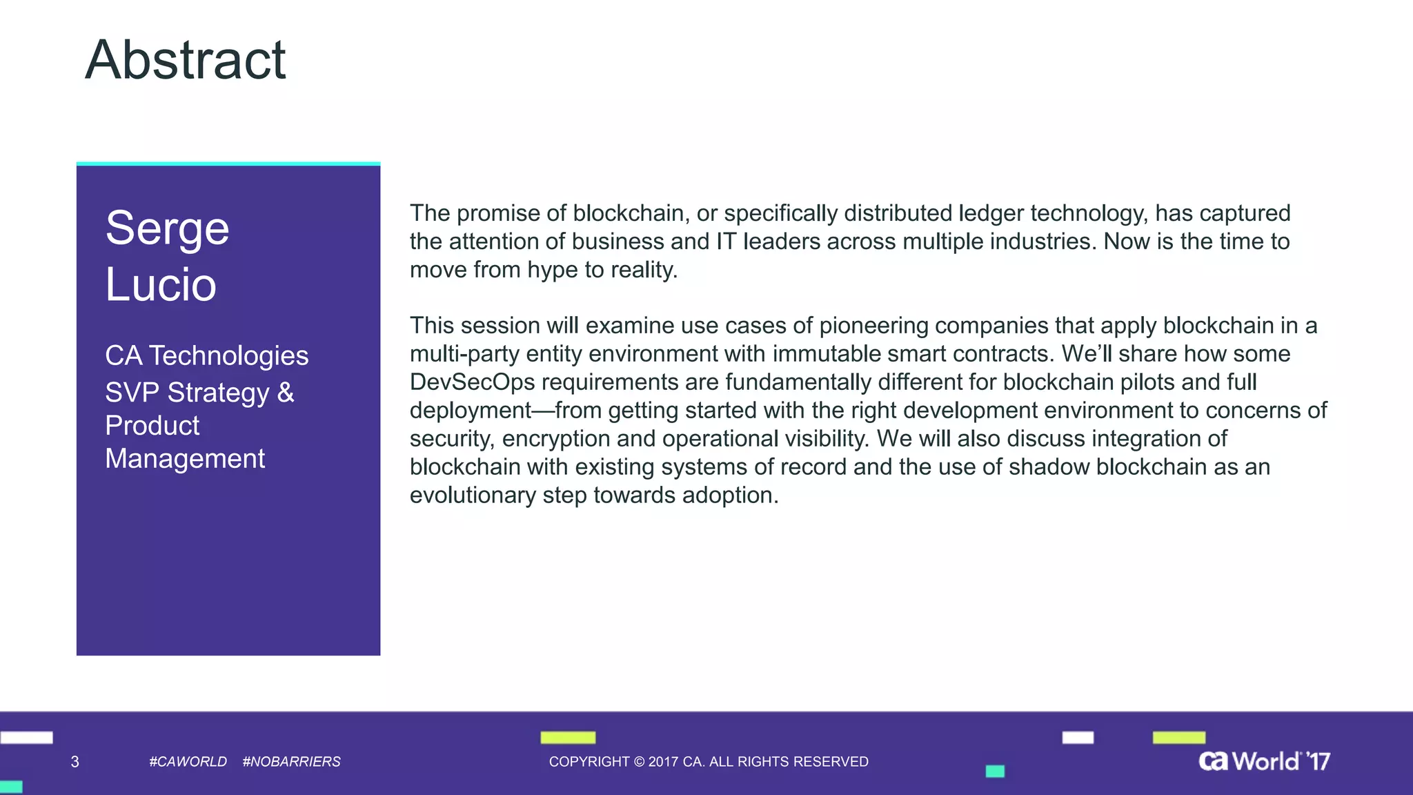 3 COPYRIGHT © 2017 CA. ALL RIGHTS RESERVED#CAWORLD #NOBARRIERS
Abstract
The promise of blockchain, or specifically distributed ledger technology, has captured
the attention of business and IT leaders across multiple industries. Now is the time to
move from hype to reality.
This session will examine use cases of pioneering companies that apply blockchain in a
multi-party entity environment with immutable smart contracts. We’ll share how some
DevSecOps requirements are fundamentally different for blockchain pilots and full
deployment—from getting started with the right development environment to concerns of
security, encryption and operational visibility. We will also discuss integration of
blockchain with existing systems of record and the use of shadow blockchain as an
evolutionary step towards adoption.
Serge
Lucio
CA Technologies
SVP Strategy &
Product
Management
 