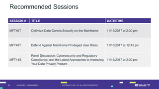 24 COPYRIGHT © 2017 CA. ALL RIGHTS RESERVED#CAWORLD #NOBARRIERS
Recommended Sessions
SESSION # TITLE DATE/TIME
MFT46T Optimize Data-Centric Security on the Mainframe 11/15/2017 at 2:30 pm
MFT48T Defend Against Mainframe Privileged User Risks 11/16/2017 at 12:45 pm
MFT14S
Panel Discussion: Cybersecurity and Regulatory
Compliance, and the Latest Approaches to Improving
Your Data Privacy Posture
11/16/2017 at 2:30 pm
 