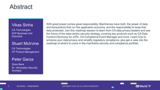 3 COPYRIGHT © 2017 CA. ALL RIGHTS RESERVED#CAWORLD #NOBARRIERS
Abstract
With great power comes great responsibility. Mainframes have both: the power of data
and transactions that run the application economy, and the responsibility to keep that
data protected. Join this roadmap session to learn from CA data privacy leaders and see
the future of the data-centric security strategy, covering key products such as CA Data
Content Discovery for z/OS, CA Compliance Event Manager and more. Learn how to
enhance your data privacy and simplify regulatory compliance, plus get a view into the
roadmap of what's to come in the mainframe security and compliance portfolio.
Vikas Sinha
CA Technologies
SVP Business Unit
Executive
Stuart McIrvine
CA Technologies
VP Product Management
Peter Garza
Zions Bank
Sr. Information Security
Architect
 