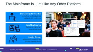 7 COPYRIGHT © 2017 CA. ALL RIGHTS RESERVED#CAWORLD #NOBARRIERS
The Mainframe Is Just Like Any Other Platform
Increased Data Breaches
Sensitive and regulated
data at risk to threat
Social Engineering
Access credentials
are vulnerable
Insider Threats
Misuse of access from
internal employees
 