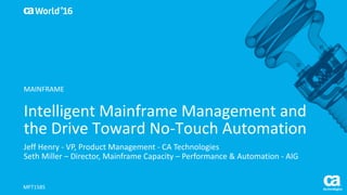 World®
’16
Intelligent	Mainframe	Management	and	
the	Drive	Toward	No-Touch	Automation	
Jeff	Henry	- VP,	Product	Management	- CA	Technologies
Seth	Miller	– Director,	Mainframe	Capacity	– Performance	&	Automation	- AIG
MFT158S
MAINFRAME
 