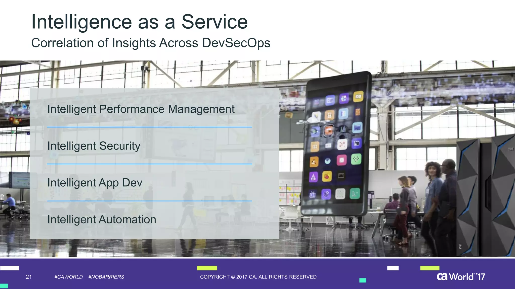 21 COPYRIGHT © 2017 CA. ALL RIGHTS RESERVED#CAWORLD #NOBARRIERS
Intelligence as a Service
Correlation of Insights Across DevSecOps
Intelligent Performance Management
Intelligent Security
Intelligent App Dev
Intelligent Automation
 